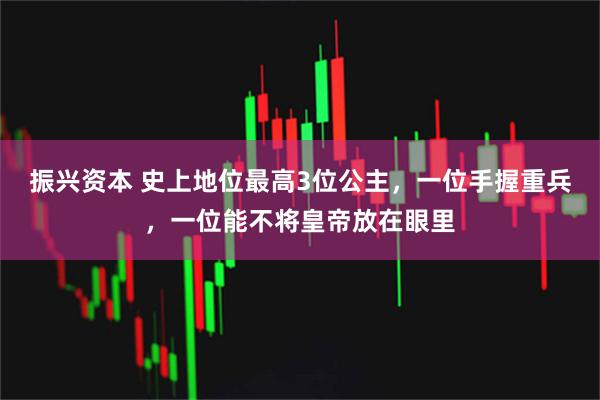 振兴资本 史上地位最高3位公主，一位手握重兵，一位能不将皇帝放在眼里