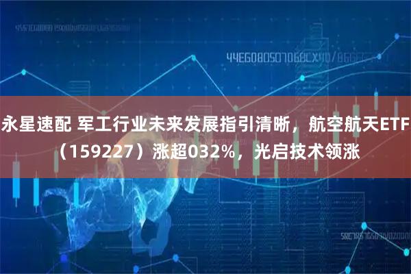 永星速配 军工行业未来发展指引清晰，航空航天ETF（159227）涨超032%，光启技术领涨