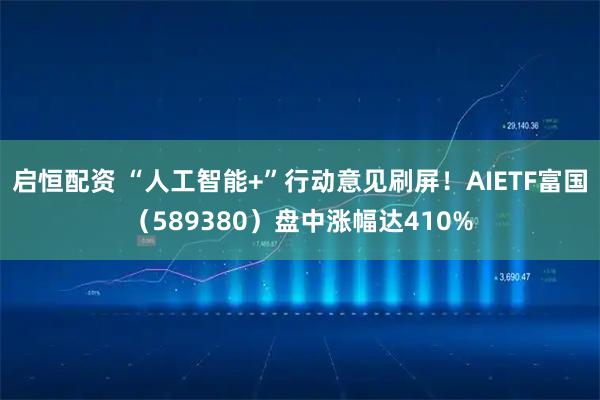 启恒配资 “人工智能+”行动意见刷屏！AIETF富国（589380）盘中涨幅达410%