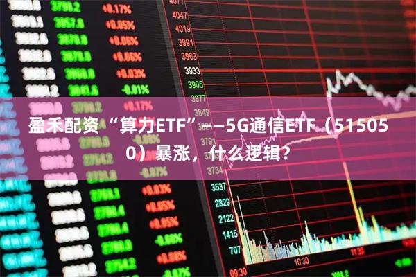 盈禾配资 “算力ETF”——5G通信ETF（515050）暴涨，什么逻辑？