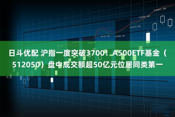 日斗优配 沪指一度突破3700！A500ETF基金（512050）盘中成交额超50亿元位居同类第一