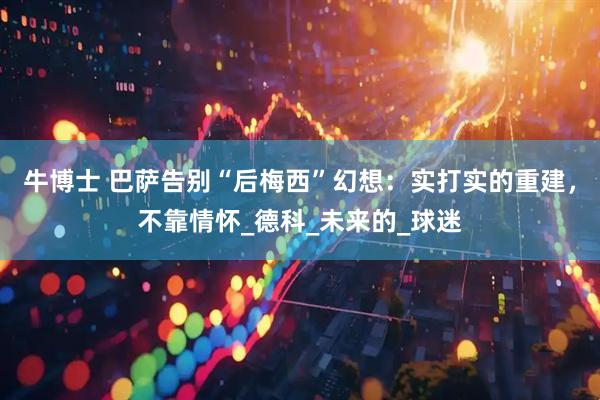 牛博士 巴萨告别“后梅西”幻想：实打实的重建，不靠情怀_德科_未来的_球迷