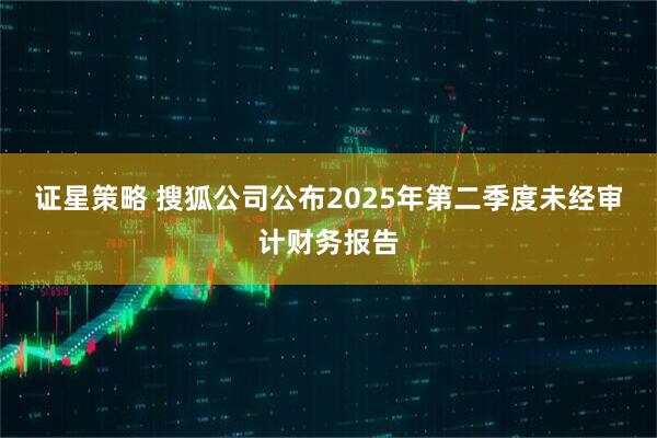证星策略 搜狐公司公布2025年第二季度未经审计财务报告