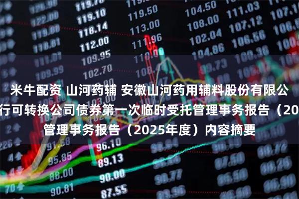 米牛配资 山河药辅 安徽山河药用辅料股份有限公司向不特定对象发行可转换公司债券第一次临时受托管理事务报告（2025年度）内容摘要