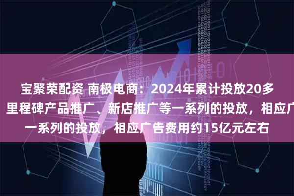 宝聚荣配资 南极电商：2024年累计投放20多周，开展了品牌宣传、里程碑产品推广、新店推广等一系列的投放，相应广告费用约15亿元左右
