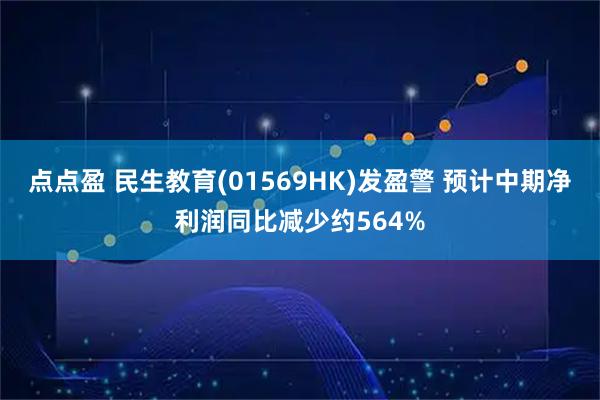 点点盈 民生教育(01569HK)发盈警 预计中期净利润同比减少约564%