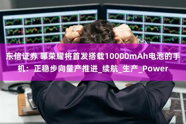东信证券 曝荣耀将首发搭载10000mAh电池的手机：正稳步向量产推进_续航_生产_Power