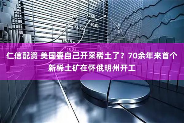仁信配资 美国要自己开采稀土了？70余年来首个新稀土矿在怀俄明州开工