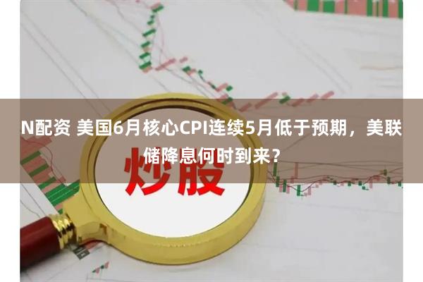 N配资 美国6月核心CPI连续5月低于预期，美联储降息何时到来？