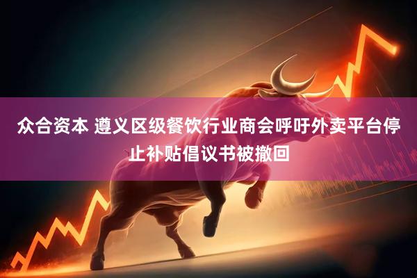 众合资本 遵义区级餐饮行业商会呼吁外卖平台停止补贴倡议书被撤回