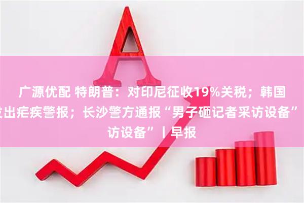 广源优配 特朗普：对印尼征收19%关税；韩国多地发出疟疾警报；长沙警方通报“男子砸记者采访设备”丨早报