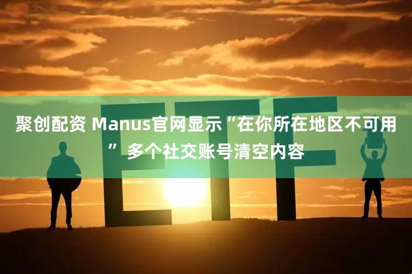 聚创配资 Manus官网显示“在你所在地区不可用” 多个社交账号清空内容