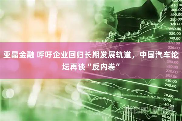 亚晶金融 呼吁企业回归长期发展轨道，中国汽车论坛再谈“反内卷”