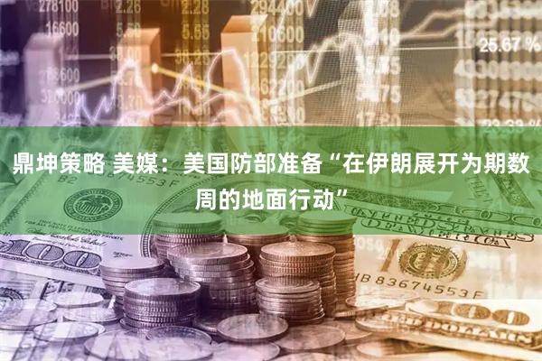 鼎坤策略 美媒：美国防部准备“在伊朗展开为期数周的地面行动”