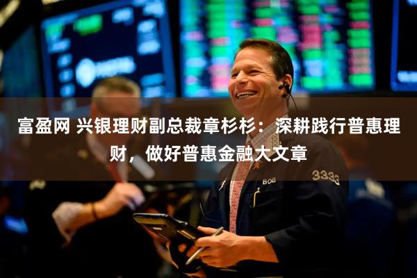 富盈网 兴银理财副总裁章杉杉：深耕践行普惠理财，做好普惠金融大文章
