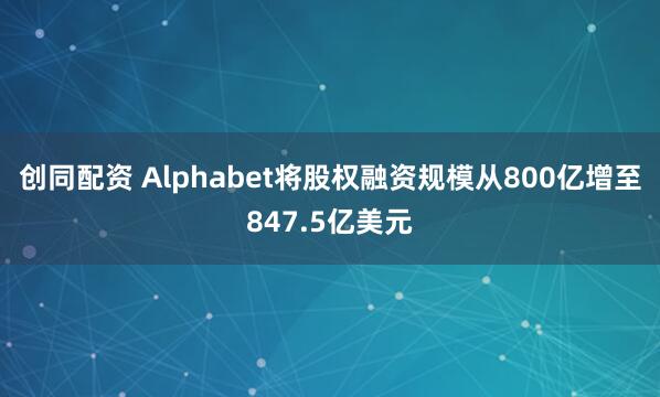 创同配资 Alphabet将股权融资规模从800亿增至847.5亿美元