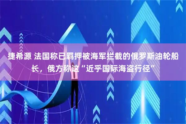 捷希源 法国称已羁押被海军拦截的俄罗斯油轮船长，俄方称这“近乎国际海盗行径”