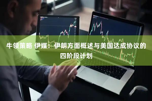 牛领策略 伊媒：伊朗方面概述与美国达成协议的四阶段计划