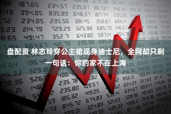 盘配资 林志玲穿公主裙现身迪士尼，全网却只剩一句话：你的家不在上海