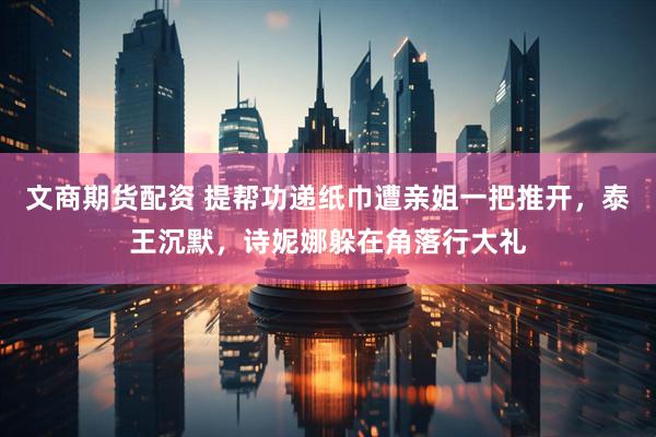 文商期货配资 提帮功递纸巾遭亲姐一把推开，泰王沉默，诗妮娜躲在角落行大礼