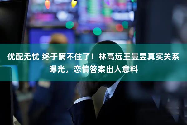 优配无忧 终于瞒不住了！林高远王曼昱真实关系曝光，恋情答案出人意料