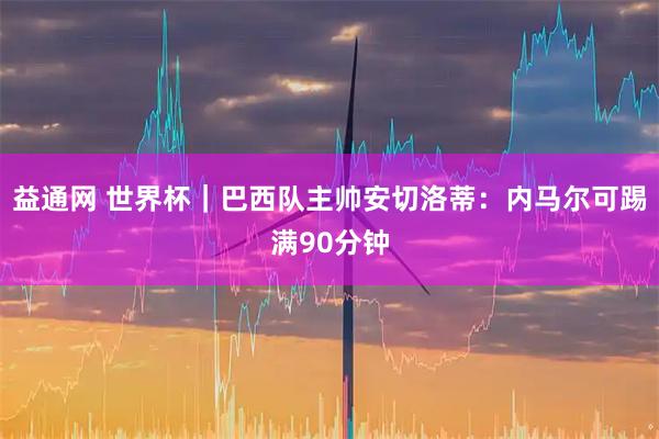 益通网 世界杯｜巴西队主帅安切洛蒂：内马尔可踢满90分钟