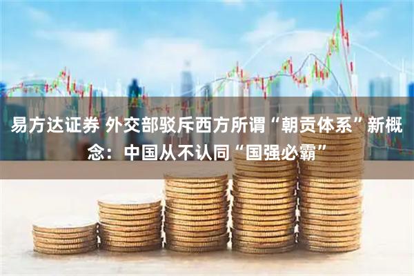 易方达证券 外交部驳斥西方所谓“朝贡体系”新概念：中国从不认同“国强必霸”