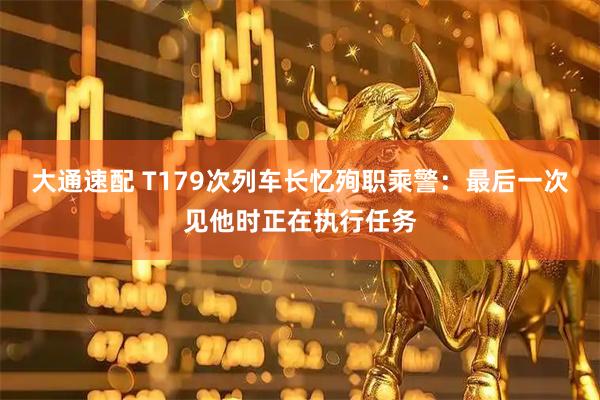 大通速配 T179次列车长忆殉职乘警：最后一次见他时正在执行任务