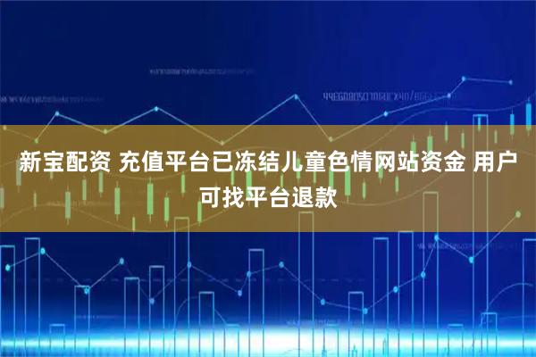 新宝配资 充值平台已冻结儿童色情网站资金 用户可找平台退款
